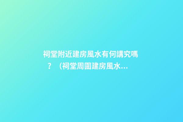 祠堂附近建房風水有何講究嗎？（祠堂周圍建房風水）